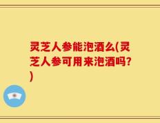 灵芝人参能泡酒么(灵芝人参可用来泡酒吗？)