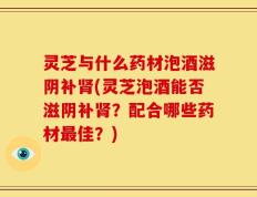 灵芝与什么药材泡酒滋阴补肾(灵芝泡酒能否滋阴补肾？配合哪些药材最佳？)