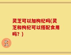 灵芝可以加枸杞吗(灵芝和枸杞可以搭配食用吗？)