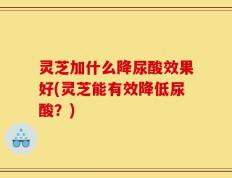 灵芝加什么降尿酸效果好(灵芝能有效降低尿酸？)