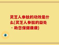 灵芝人参肽的功效是什么(灵芝人参肽的益处 - 助您保健康康)