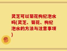 灵芝可以菊花枸杞泡水吗(灵芝、菊花、枸杞泡水的方法与注意事项)