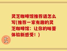 灵芝咖啡馆推荐语怎么写(推荐一家有趣的灵芝咖啡馆：让你的味蕾体验新感受！)