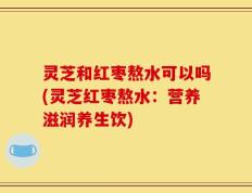 灵芝和红枣熬水可以吗(灵芝红枣熬水：营养滋润养生饮)