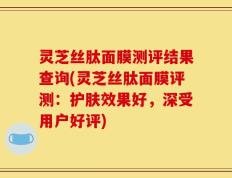 灵芝丝肽面膜测评结果查询(灵芝丝肽面膜评测：护肤效果好，深受用户好评)