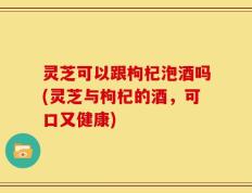 灵芝可以跟枸杞泡酒吗(灵芝与枸杞的酒，可口又健康)