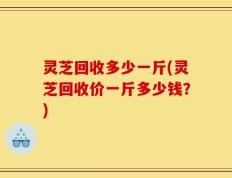 灵芝回收多少一斤(灵芝回收价一斤多少钱？)