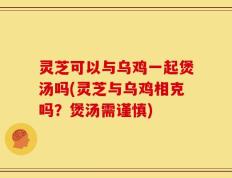 灵芝可以与乌鸡一起煲汤吗(灵芝与乌鸡相克吗？煲汤需谨慎)