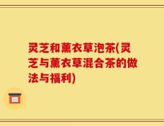 灵芝和薰衣草泡茶(灵芝与薰衣草混合茶的做法与福利)