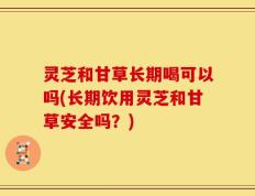 灵芝和甘草长期喝可以吗(长期饮用灵芝和甘草安全吗？)