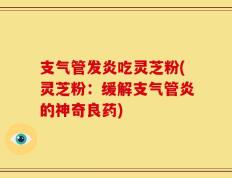 支气管发炎吃灵芝粉(灵芝粉：缓解支气管炎的神奇良药)