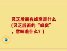 灵芝后面有蜂窝是什么(灵芝后面的“蜂窝”，意味着什么？)