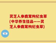 灵芝人参鹿茸枸杞虫草(中华养生佳品——灵芝人参鹿茸枸杞虫草)