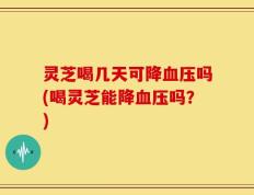 灵芝喝几天可降血压吗(喝灵芝能降血压吗？)