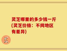 灵芝哪里的多少钱一斤(灵芝价格：不同地区有差异)