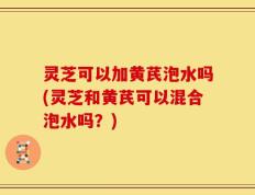 灵芝可以加黄芪泡水吗(灵芝和黄芪可以混合泡水吗？)