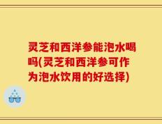 灵芝和西洋参能泡水喝吗(灵芝和西洋参可作为泡水饮用的好选择)