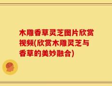 木雕香草灵芝图片欣赏视频(欣赏木雕灵芝与香草的美妙融合)