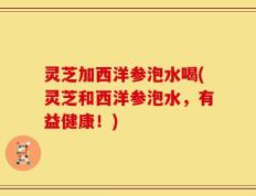 灵芝加西洋参泡水喝(灵芝和西洋参泡水，有益健康！)