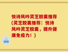 悦诗风吟灵芝胶囊推荐(灵芝胶囊推荐：悦诗风吟灵芝胶囊，提升健康免疫力！)