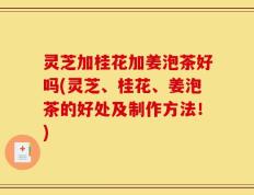 灵芝加桂花加姜泡茶好吗(灵芝、桂花、姜泡茶的好处及制作方法！)