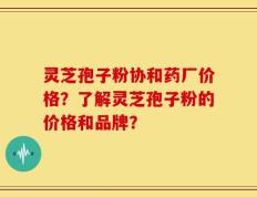 灵芝孢子粉协和药厂价格？了解灵芝孢子粉的价格和品牌？
