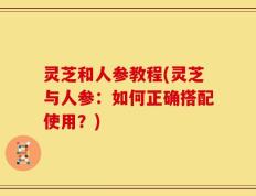 灵芝和人参教程(灵芝与人参：如何正确搭配使用？)