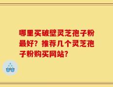 哪里买破壁灵芝孢子粉最好？推荐几个灵芝孢子粉购买网站？