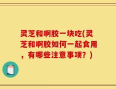 灵芝和啊胶一块吃(灵芝和啊胶如何一起食用，有哪些注意事项？)