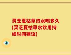 灵芝夏枯草泡水喝多久(灵芝夏枯草水饮用持续时间建议)