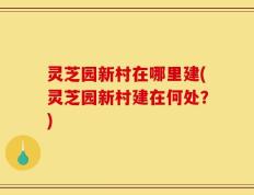 灵芝园新村在哪里建(灵芝园新村建在何处？)