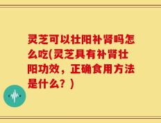 灵芝可以壮阳补肾吗怎么吃(灵芝具有补肾壮阳功效，正确食用方法是什么？)