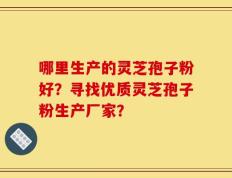 哪里生产的灵芝孢子粉好？寻找优质灵芝孢子粉生产厂家？