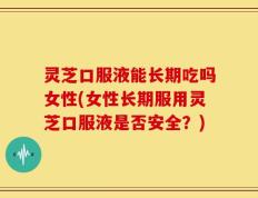 灵芝口服液能长期吃吗女性(女性长期服用灵芝口服液是否安全？)