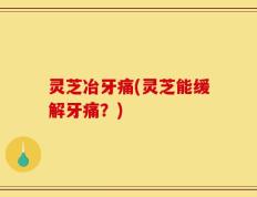 灵芝冶牙痛(灵芝能缓解牙痛？)
