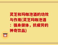 灵芝和玛咖泡酒的功效与作用(灵芝玛咖泡酒：强身健体，抗疲劳的神奇饮品)