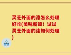 灵芝外面的漆怎么处理好吃(美味新颖！试试灵芝外面的漆如何处理)