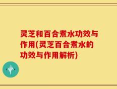 灵芝和百合煮水功效与作用(灵芝百合煮水的功效与作用解析)