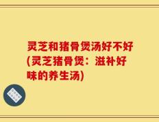 灵芝和猪骨煲汤好不好(灵芝猪骨煲：滋补好味的养生汤)