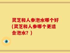 灵芝和人参泡水哪个好(灵芝和人参哪个更适合泡水？)