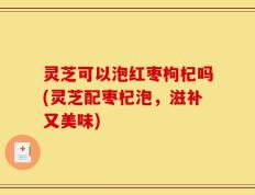 灵芝可以泡红枣枸杞吗(灵芝配枣杞泡，滋补又美味)