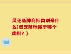灵芝品牌商标类别是什么(灵芝商标属于哪个类别？)