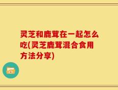 灵芝和鹿茸在一起怎么吃(灵芝鹿茸混合食用方法分享)