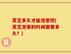 灵芝多久才能泡茶饮(灵芝泡茶的时间需要多久？)