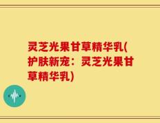 灵芝光果甘草精华乳(护肤新宠：灵芝光果甘草精华乳)