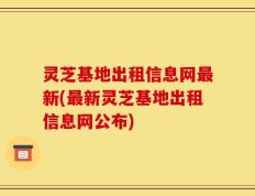 灵芝基地出租信息网最新(最新灵芝基地出租信息网公布)