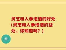 灵芝和人参泡酒的好处(灵芝和人参泡酒的益处，你知道吗？)