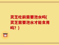灵芝吃前需要泡水吗(灵芝需要泡水才能食用吗？)