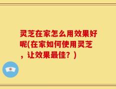 灵芝在家怎么用效果好呢(在家如何使用灵芝，让效果最佳？)