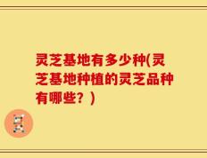 灵芝基地有多少种(灵芝基地种植的灵芝品种有哪些？)
